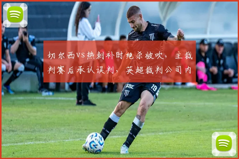 切尔西vs热刺补时绝杀被吹,主裁判赛后承认误判,英超裁判公司内部漏洞曝光