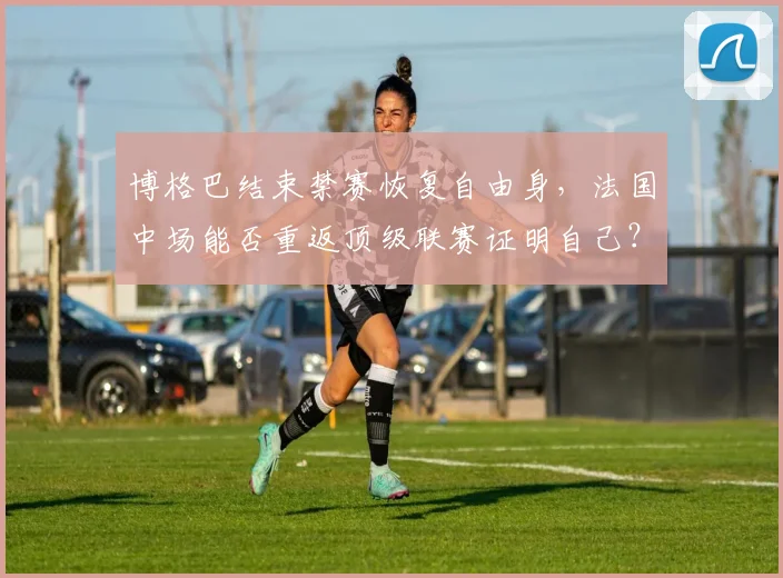 博格巴结束禁赛恢复自由身,法国中场能否重返顶级联赛证明自己?