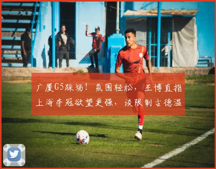 广厦G5踩场！氛围轻松，王博直指上海夺冠欲望更强，谈限制古德温