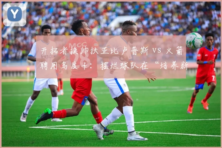 开拓者换帅扶正比卢普斯 vs 火箭聘用乌度卡:摆烂球队在“培养新秀”与“即战力提升”上的教练选型差异