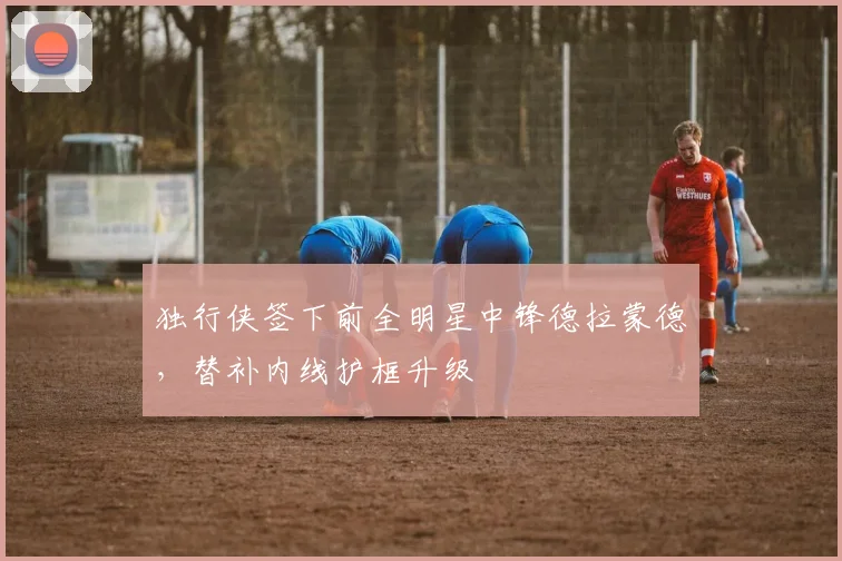 独行侠签下前全明星中锋德拉蒙德,替补内线护框升级