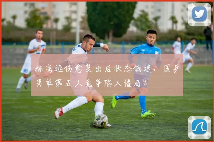 林高远伤愈复出后状态低迷,国乒男单第五人竞争陷入僵局?