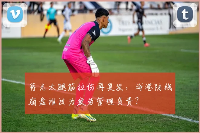 蒋光太腿筋拉伤再复发,海港防线崩盘谁该为疲劳管理负责?