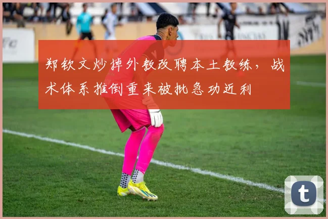 郑钦文炒掉外教改聘本土教练,战术体系推倒重来被批急功近利